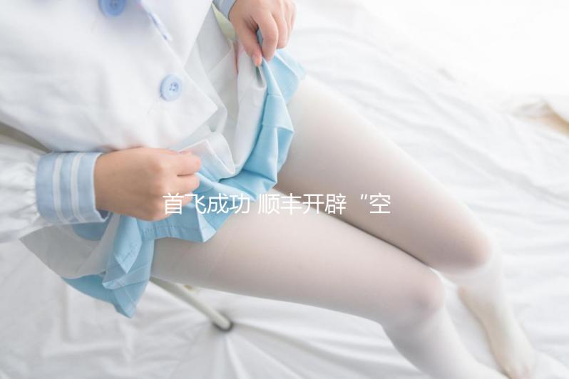 首飛成功 順豐開辟“空空中轉”全新物流模式